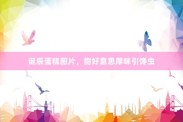 诞辰蛋糕图片，甜好意思厚味引馋虫