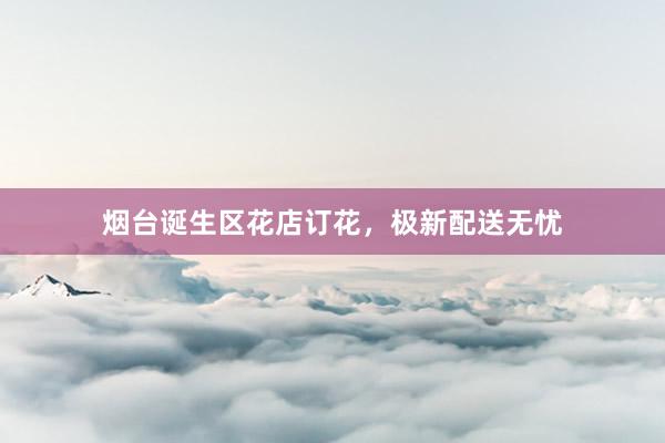 烟台诞生区花店订花，极新配送无忧