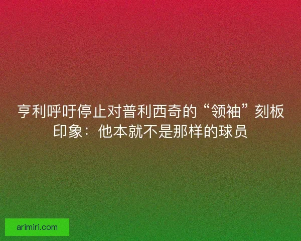 亨利呼吁停止对普利西奇的 “领袖” 刻板印象：他本就不是那样的球员