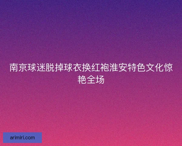 南京球迷脱掉球衣换红袍淮安特色文化惊艳全场