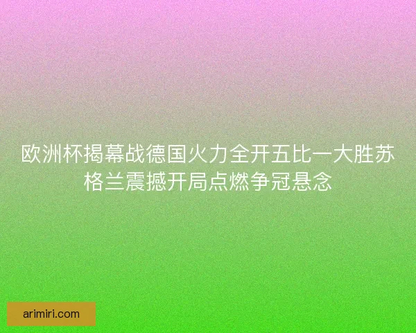 欧洲杯揭幕战德国火力全开五比一大胜苏格兰震撼开局点燃争冠悬念