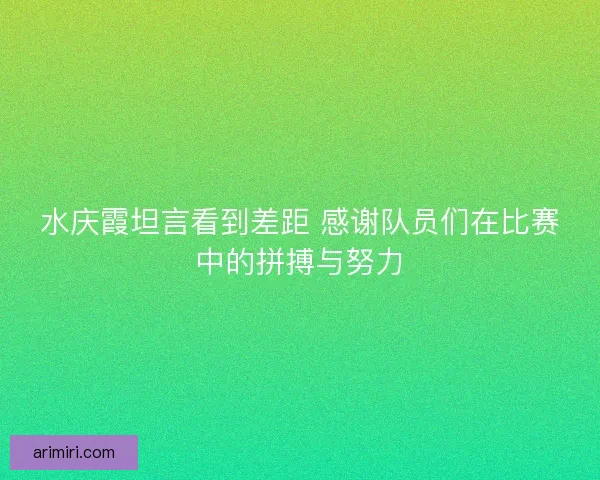 水庆霞坦言看到差距 感谢队员们在比赛中的拼搏与努力