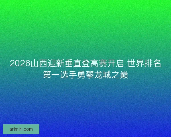 2026山西迎新垂直登高赛开启 世界排名第一选手勇攀龙城之巅