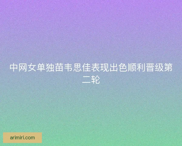 中网女单独苗韦思佳表现出色顺利晋级第二轮