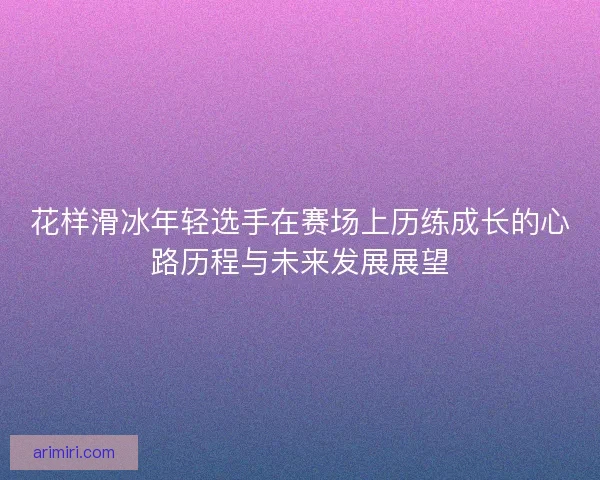 花样滑冰年轻选手在赛场上历练成长的心路历程与未来发展展望