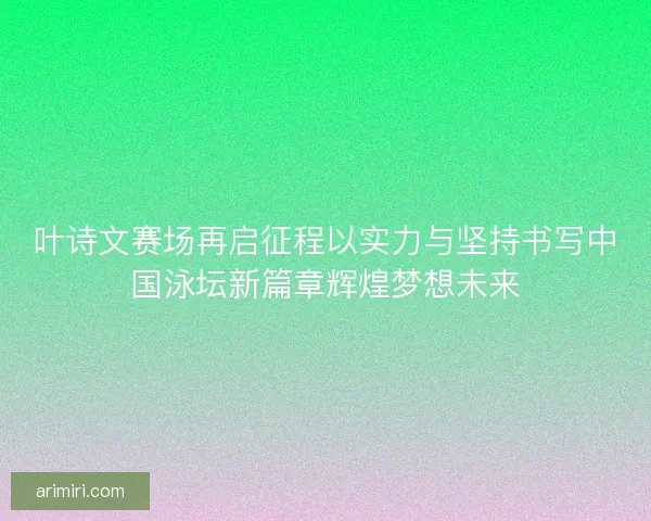 叶诗文赛场再启征程以实力与坚持书写中国泳坛新篇章辉煌梦想未来
