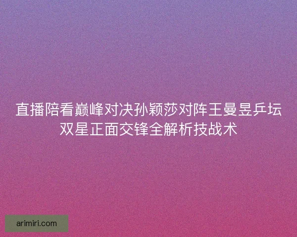 直播陪看巅峰对决孙颖莎对阵王曼昱乒坛双星正面交锋全解析技战术