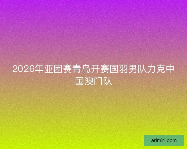 2026年亚团赛青岛开赛国羽男队力克中国澳门队