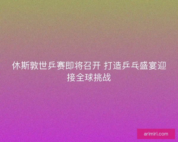 休斯敦世乒赛即将召开 打造乒乓盛宴迎接全球挑战