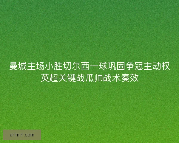 曼城主场小胜切尔西一球巩固争冠主动权英超关键战瓜帅战术奏效