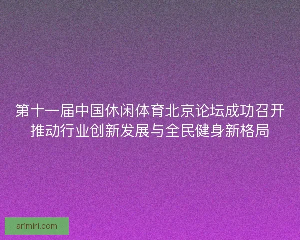 第十一届中国休闲体育北京论坛成功召开推动行业创新发展与全民健身新格局
