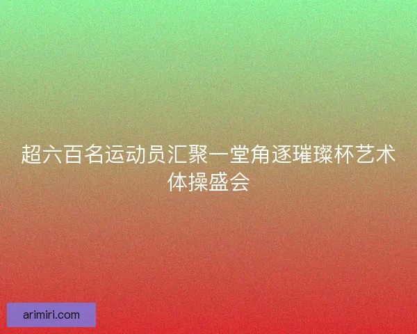 超六百名运动员汇聚一堂角逐璀璨杯艺术体操盛会