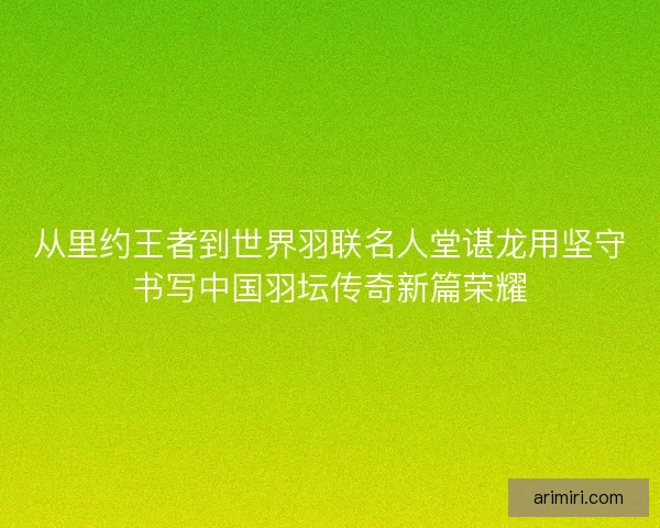 从里约王者到世界羽联名人堂谌龙用坚守书写中国羽坛传奇新篇荣耀