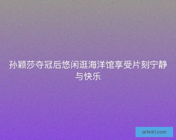 孙颖莎夺冠后悠闲逛海洋馆享受片刻宁静与快乐