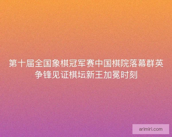 第十届全国象棋冠军赛中国棋院落幕群英争锋见证棋坛新王加冕时刻