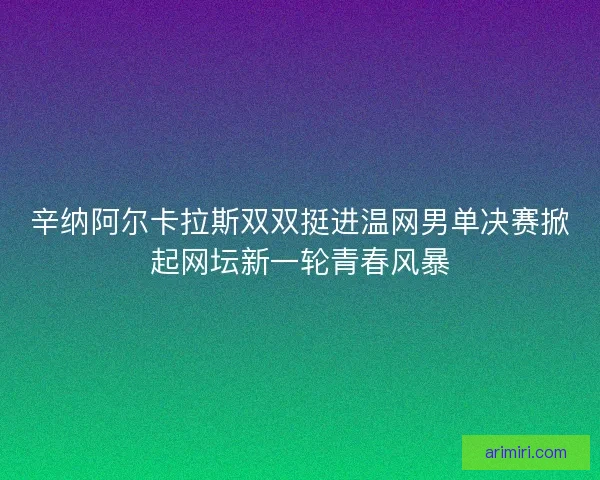 辛纳阿尔卡拉斯双双挺进温网男单决赛掀起网坛新一轮青春风暴