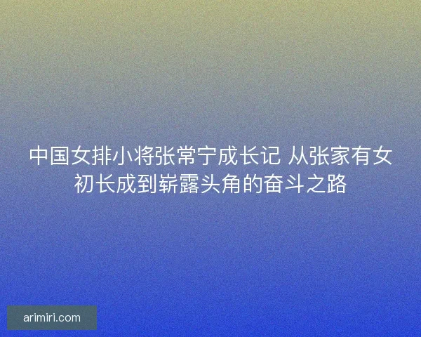中国女排小将张常宁成长记 从张家有女初长成到崭露头角的奋斗之路