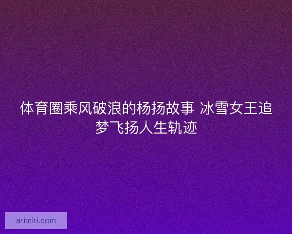 体育圈乘风破浪的杨扬故事 冰雪女王追梦飞扬人生轨迹