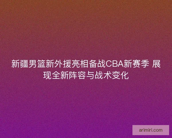 新疆男篮新外援亮相备战CBA新赛季 展现全新阵容与战术变化