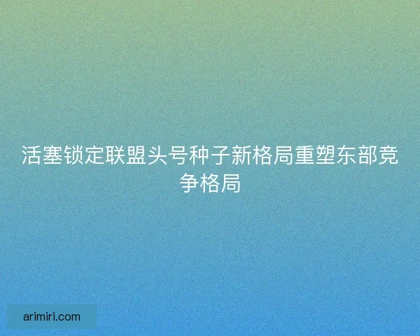 活塞锁定联盟头号种子新格局重塑东部竞争格局