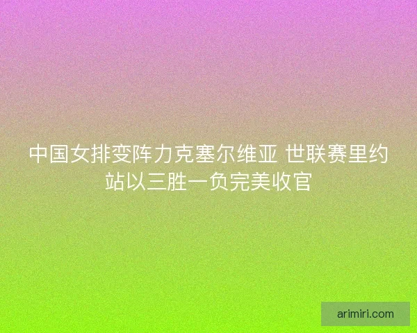 中国女排变阵力克塞尔维亚 世联赛里约站以三胜一负完美收官