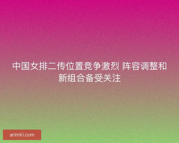 中国女排二传位置竞争激烈 阵容调整和新组合备受关注