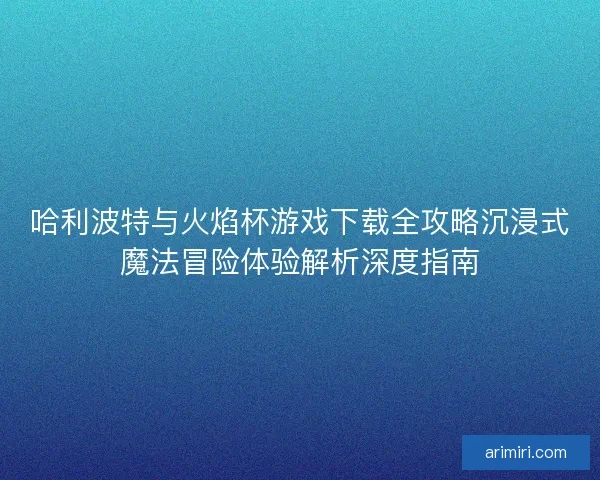 哈利波特与火焰杯游戏下载全攻略沉浸式魔法冒险体验解析深度指南 哈利波特与火焰杯游戏下载全攻略沉浸式魔法冒险体验解析深度指南