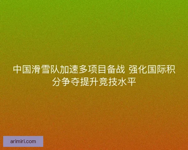 中国滑雪队加速多项目备战 强化国际积分争夺提升竞技水平