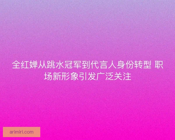 全红婵从跳水冠军到代言人身份转型 职场新形象引发广泛关注