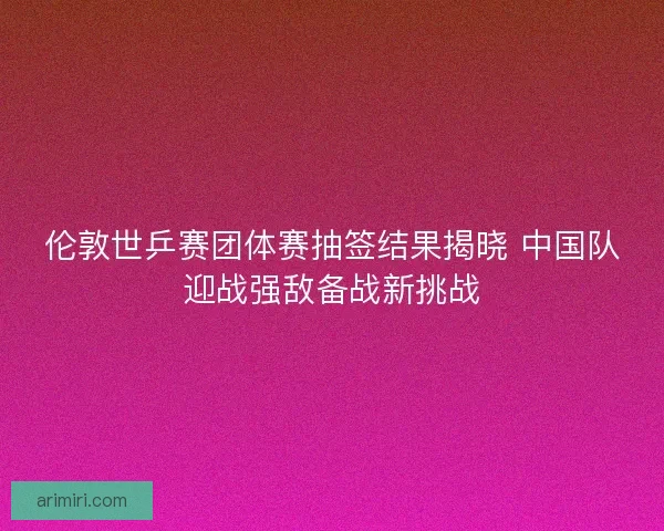 伦敦世乒赛团体赛抽签结果揭晓 中国队迎战强敌备战新挑战