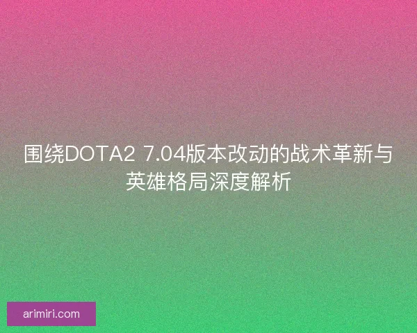 围绕DOTA2 7.04版本改动的战术革新与英雄格局深度解析