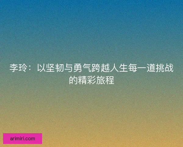 李玲：以坚韧与勇气跨越人生每一道挑战的精彩旅程