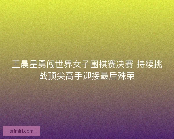 王晨星勇闯世界女子围棋赛决赛 持续挑战顶尖高手迎接最后殊荣